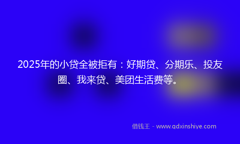 2025年的小贷全被拒有：好期贷、分期乐、投友圈、我来贷、美团生活费等。