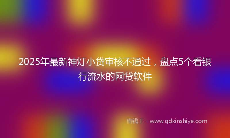 2025年最新神灯小贷审核不通过，盘点5个看银行流水的网贷软件