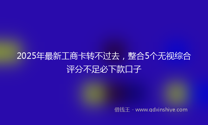2025年最新工商卡转不过去，整合5个无视综合评分不足必下款口子
