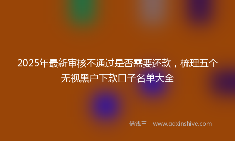 2025年最新审核不通过是否需要还款，梳理五个无视黑户下款口子名单大全