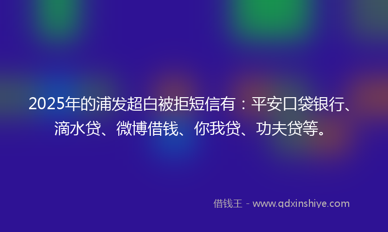 2025年的浦发超白被拒短信有：平安口袋银行、滴水贷、微博借钱、你我贷、功夫贷等。