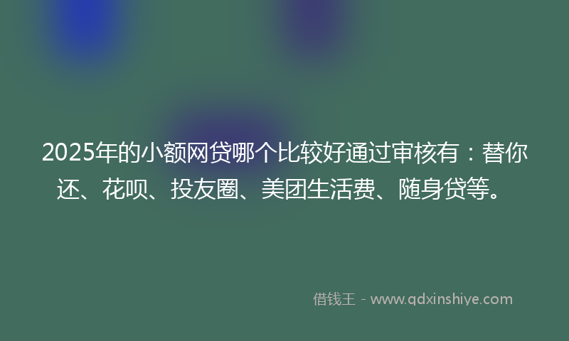 2025年的小额网贷哪个比较好通过审核有：替你还、花呗、投友圈、美团生活费、随身贷等。