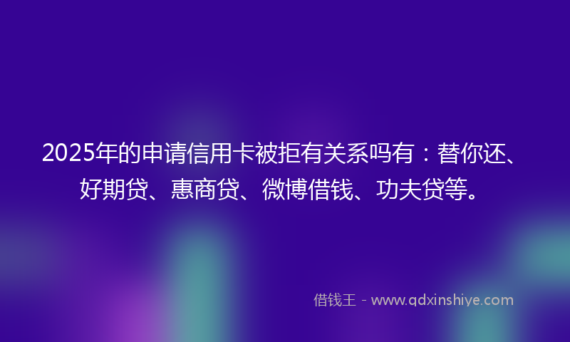 2025年的申请信用卡被拒有关系吗有：替你还、好期贷、惠商贷、微博借钱、功夫贷等。
