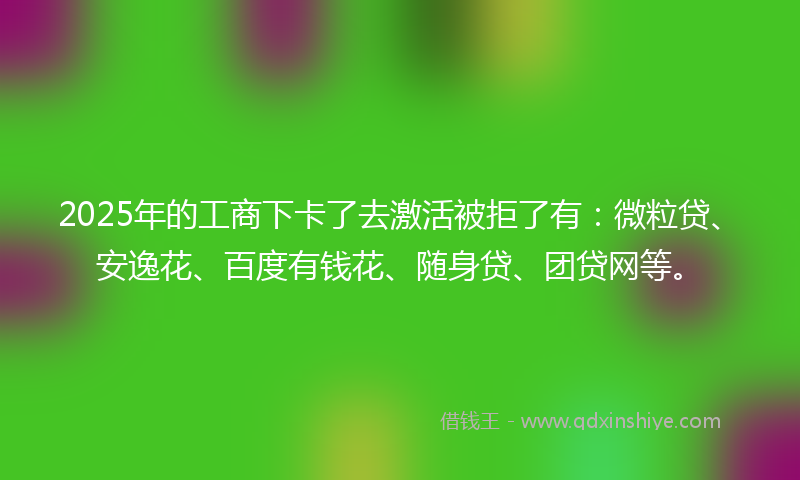 2025年的工商下卡了去激活被拒了有：微粒贷、安逸花、百度有钱花、随身贷、团贷网等。
