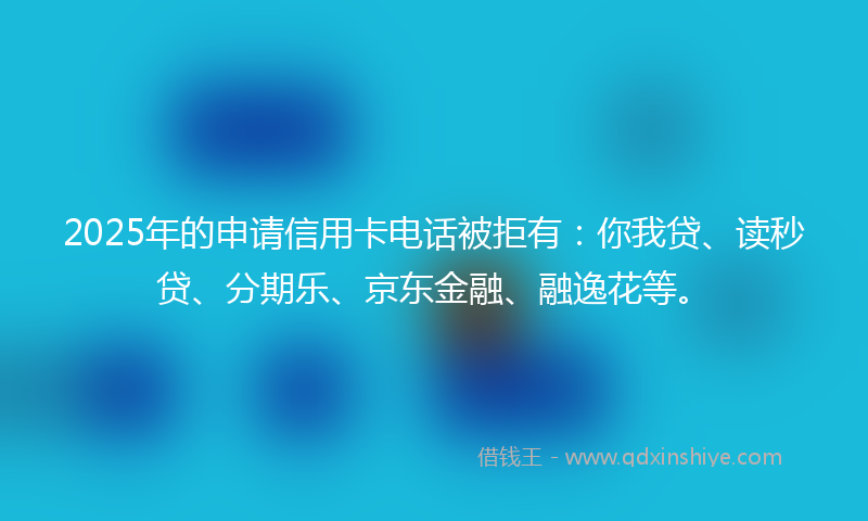 2025年的申请信用卡电话被拒有：你我贷、读秒贷、分期乐、京东金融、融逸花等。