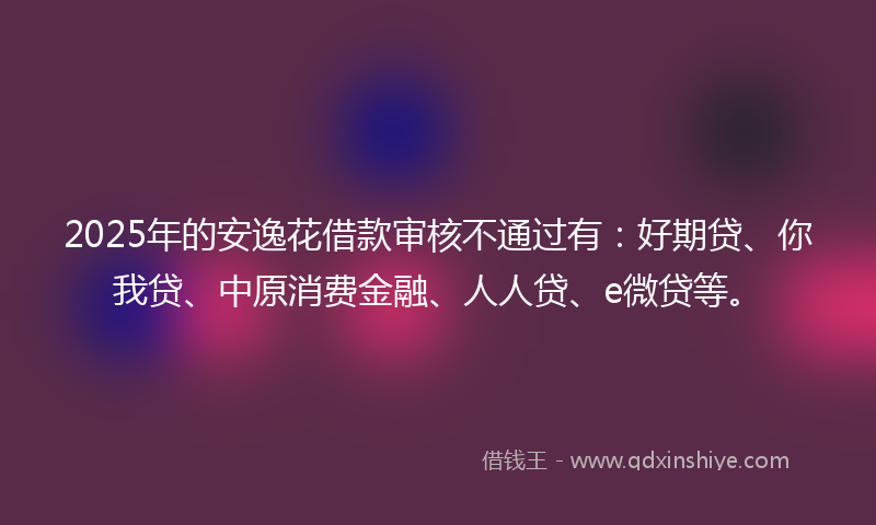 2025年的安逸花借款审核不通过有：好期贷、你我贷、中原消费金融、人人贷、e微贷等。