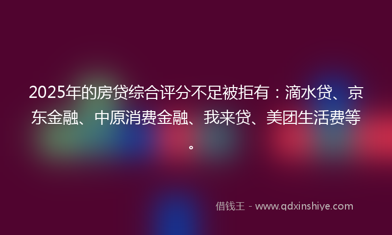 2025年的房贷综合评分不足被拒有：滴水贷、京东金融、中原消费金融、我来贷、美团生活费等。