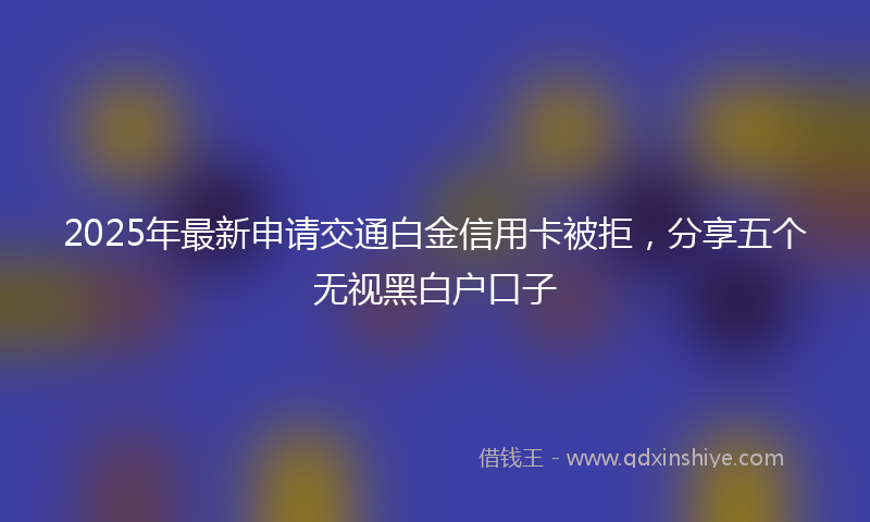 2025年最新申请交通白金信用卡被拒，分享五个无视黑白户口子