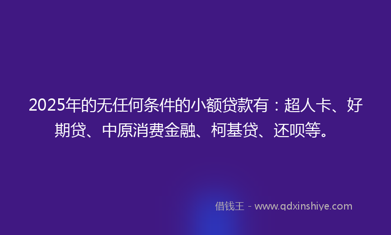 2025年的无任何条件的小额贷款有：超人卡、好期贷、中原消费金融、柯基贷、还呗等。