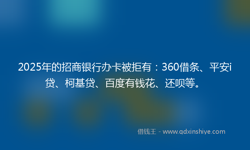 2025年的招商银行办卡被拒有：360借条、平安i贷、柯基贷、百度有钱花、还呗等。