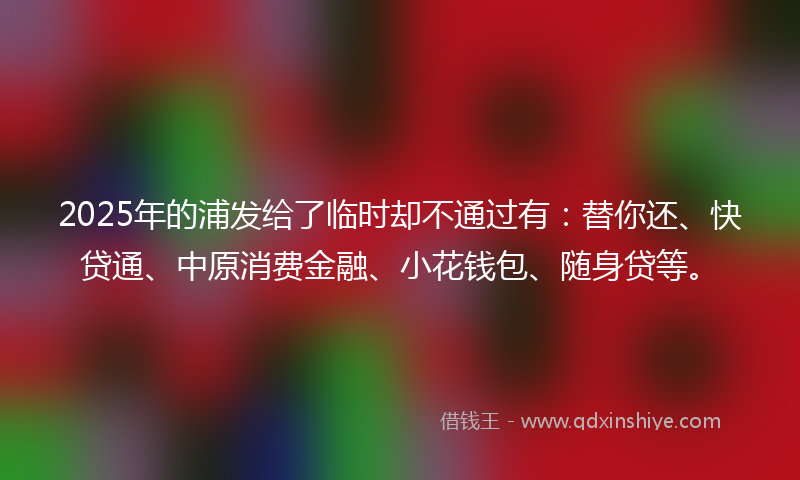 2025年的浦发给了临时却不通过有：替你还、快贷通、中原消费金融、小花钱包、随身贷等。