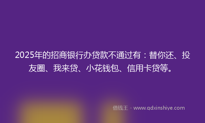 2025年的招商银行办贷款不通过有：替你还、投友圈、我来贷、小花钱包、信用卡贷等。
