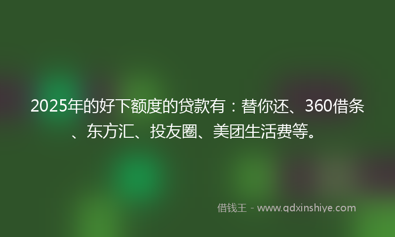 2025年的好下额度的贷款有：替你还、360借条、东方汇、投友圈、美团生活费等。