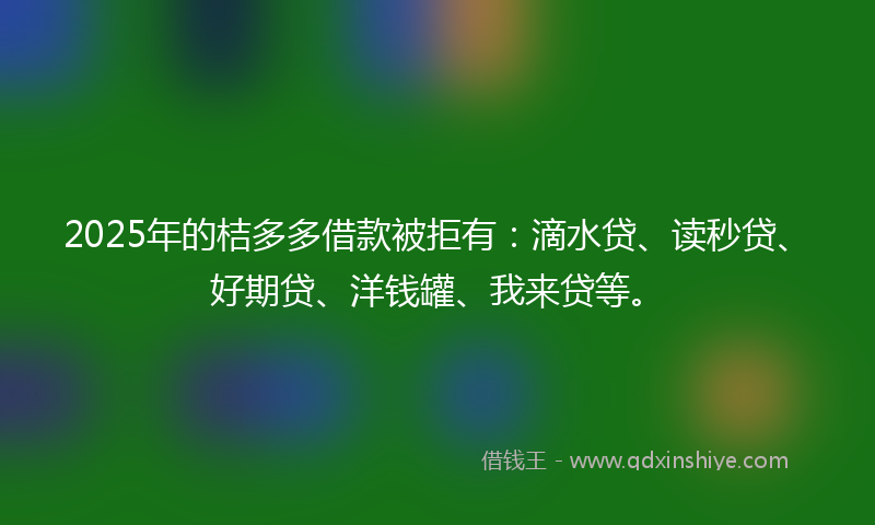 2025年的桔多多借款被拒有：滴水贷、读秒贷、好期贷、洋钱罐、我来贷等。