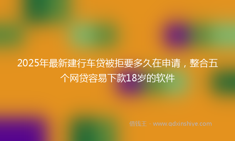 2025年最新建行车贷被拒要多久在申请，整合五个网贷容易下款18岁的软件
