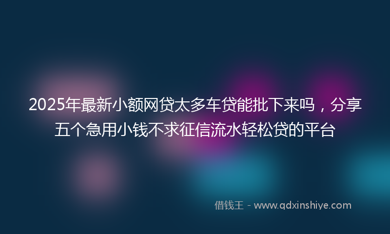 2025年最新小额网贷太多车贷能批下来吗，分享五个急用小钱不求征信流水轻松贷的平台