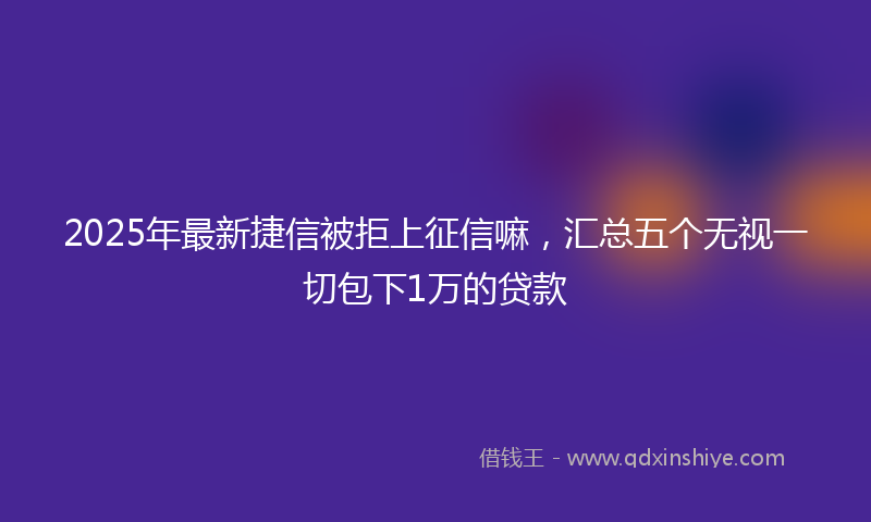 2025年最新捷信被拒上征信嘛，汇总五个无视一切包下1万的贷款