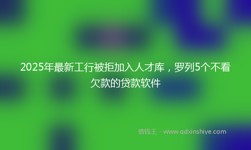 2025年最新工行被拒加入人才库，罗列5个不看欠款的贷款软件