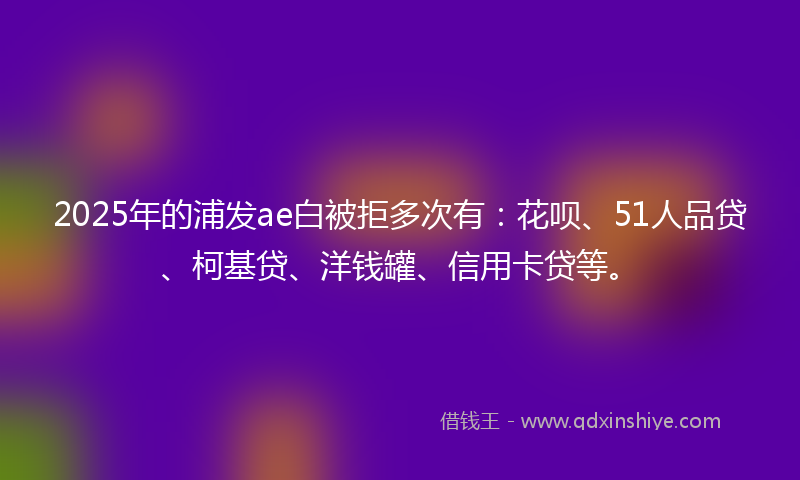 2025年的浦发ae白被拒多次有：花呗、51人品贷、柯基贷、洋钱罐、信用卡贷等。