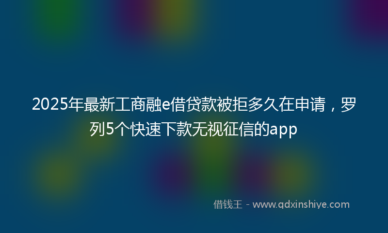 2025年最新工商融e借贷款被拒多久在申请，罗列5个快速下款无视征信的app
