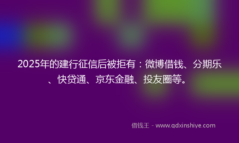 2025年的建行征信后被拒有：微博借钱、分期乐、快贷通、京东金融、投友圈等。