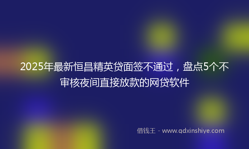 2025年最新恒昌精英贷面签不通过，盘点5个不审核夜间直接放款的网贷软件
