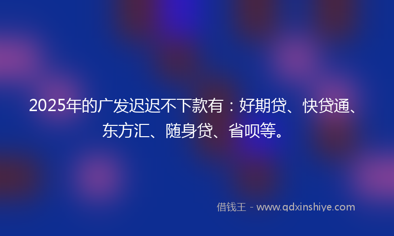 2025年的广发迟迟不下款有：好期贷、快贷通、东方汇、随身贷、省呗等。