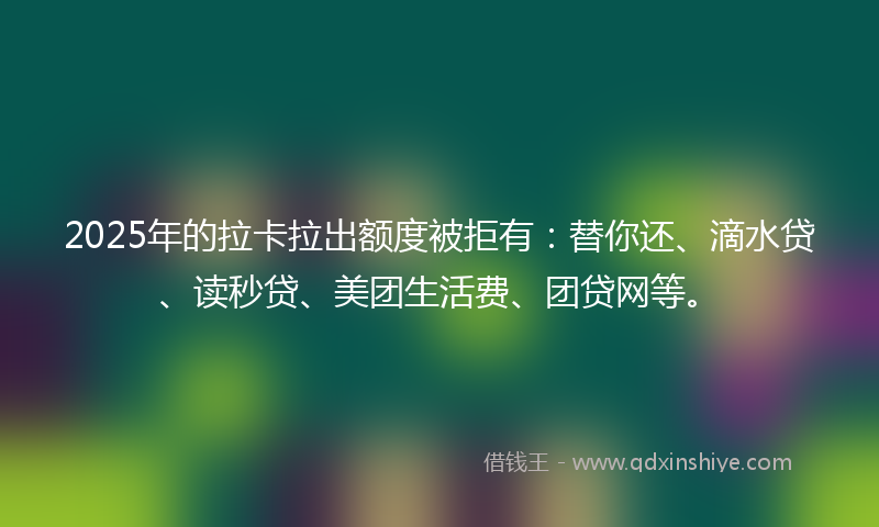 2025年的拉卡拉出额度被拒有：替你还、滴水贷、读秒贷、美团生活费、团贷网等。