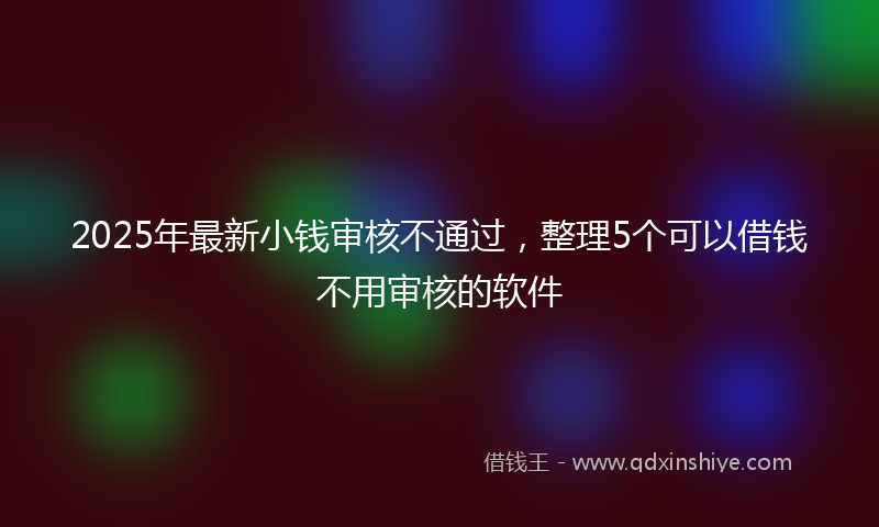 2025年最新小钱审核不通过，整理5个可以借钱不用审核的软件