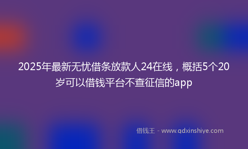 2025年最新无忧借条放款人24在线，概括5个20岁可以借钱平台不查征信的app