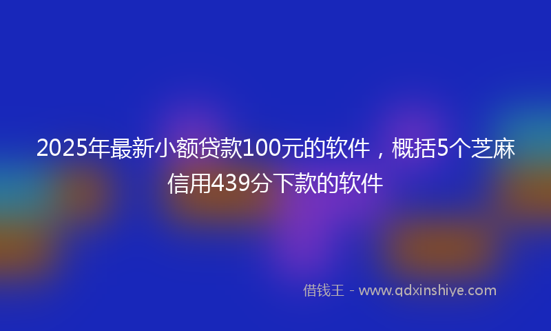 2025年最新小额贷款100元的软件，概括5个芝麻信用439分下款的软件