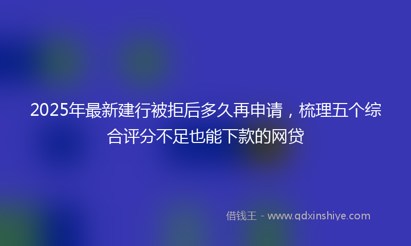 2025年最新建行被拒后多久再申请，梳理五个综合评分不足也能下款的网贷