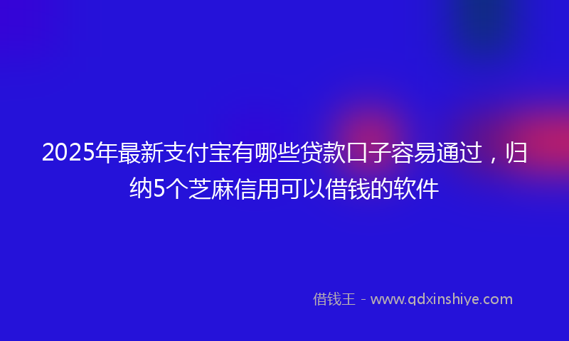 2025年最新支付宝有哪些贷款口子容易通过，归纳5个芝麻信用可以借钱的软件