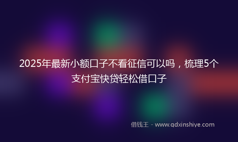 2025年最新小额口子不看征信可以吗，梳理5个支付宝快贷轻松借口子