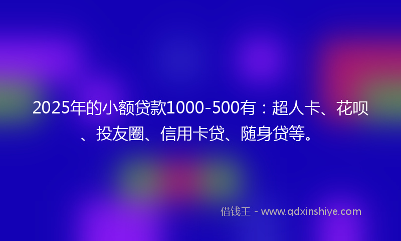 2025年的小额贷款1000-500有：超人卡、花呗、投友圈、信用卡贷、随身贷等。