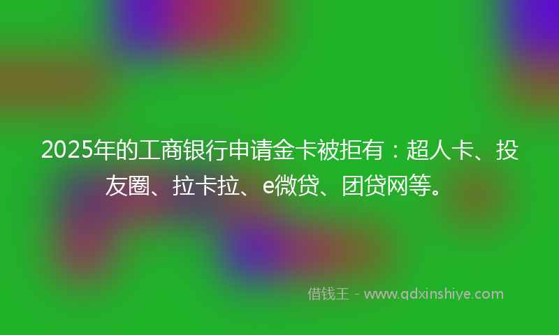 2025年的工商银行申请金卡被拒有：超人卡、投友圈、拉卡拉、e微贷、团贷网等。