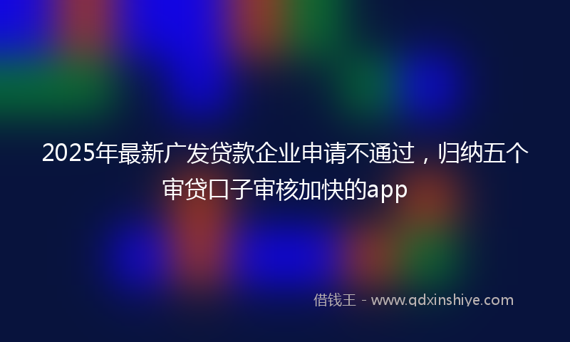 2025年最新广发贷款企业申请不通过，归纳五个审贷口子审核加快的app