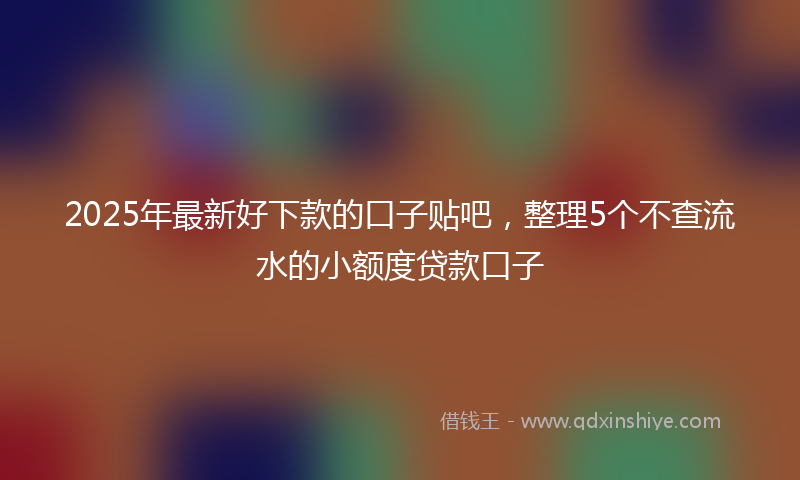 2025年最新好下款的口子贴吧，整理5个不查流水的小额度贷款口子