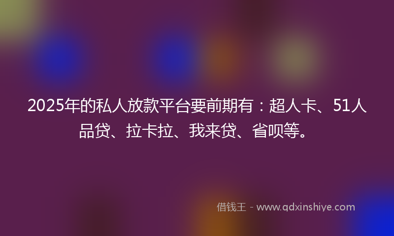 2025年的私人放款平台要前期有：超人卡、51人品贷、拉卡拉、我来贷、省呗等。