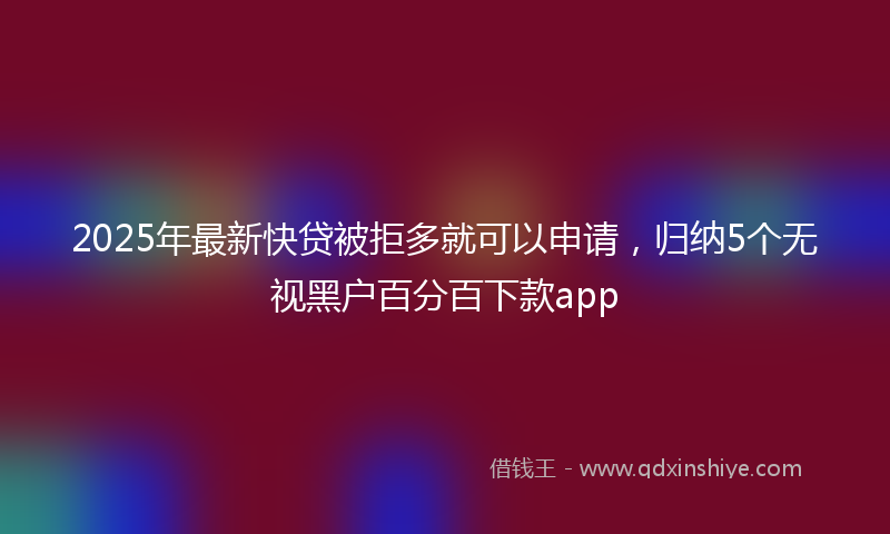 2025年最新快贷被拒多就可以申请，归纳5个无视黑户百分百下款app