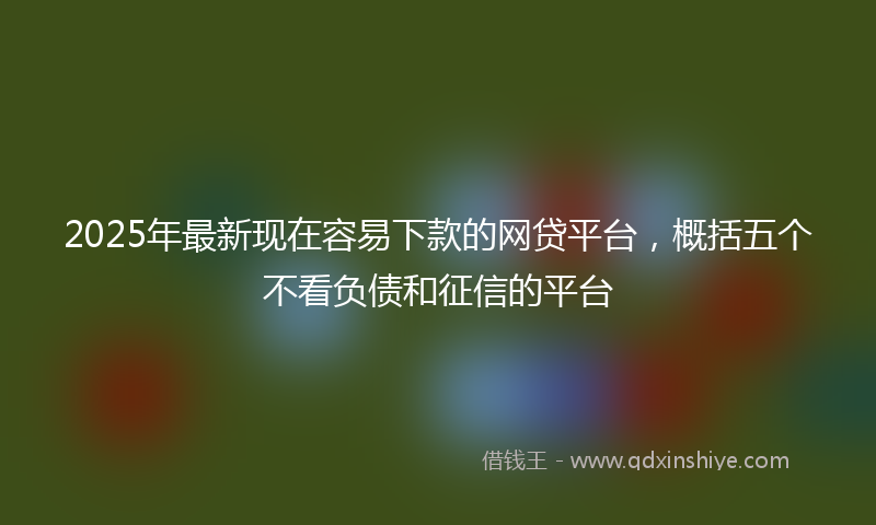 2025年最新现在容易下款的网贷平台，概括五个不看负债和征信的平台