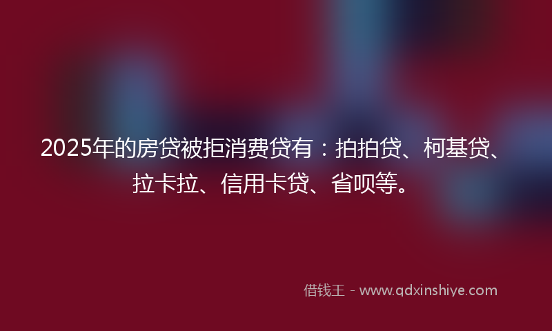 2025年的房贷被拒消费贷有：拍拍贷、柯基贷、拉卡拉、信用卡贷、省呗等。