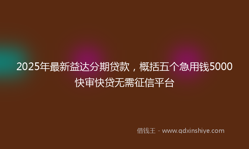 2025年最新益达分期贷款，概括五个急用钱5000快审快贷无需征信平台