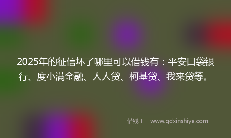 2025年的征信坏了哪里可以借钱有：平安口袋银行、度小满金融、人人贷、柯基贷、我来贷等。