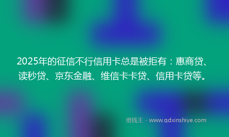 2025年的征信不行信用卡总是被拒有：惠商贷、读秒贷、京东金融、维信卡卡贷、信用卡贷等。