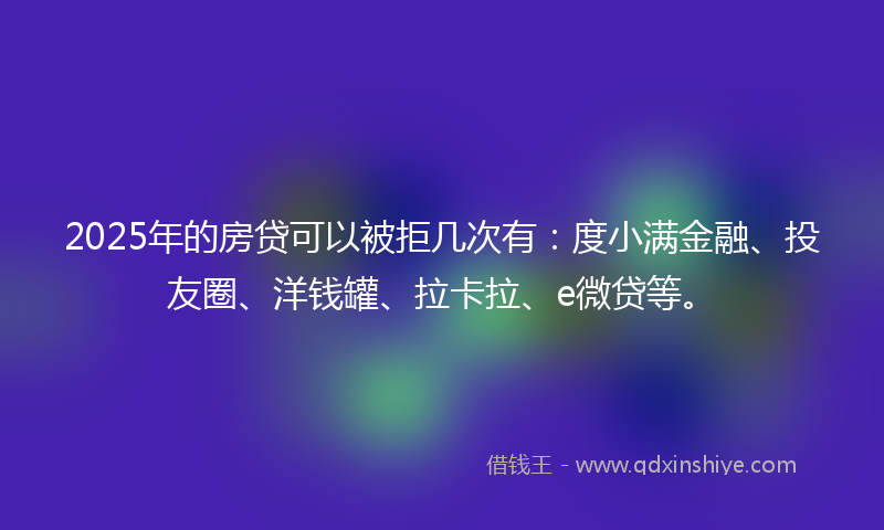2025年的房贷可以被拒几次有：度小满金融、投友圈、洋钱罐、拉卡拉、e微贷等。