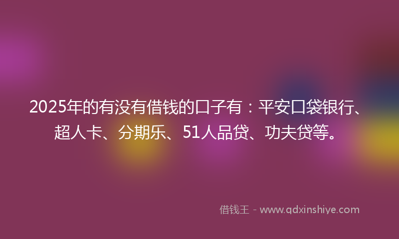 2025年的有没有借钱的口子有：平安口袋银行、超人卡、分期乐、51人品贷、功夫贷等。