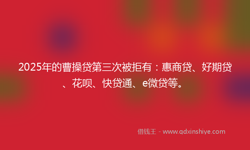 2025年的曹操贷第三次被拒有：惠商贷、好期贷、花呗、快贷通、e微贷等。