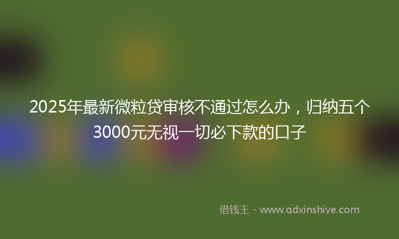 2025年最新微粒贷审核不通过怎么办，归纳五个3000元无视一切必下款的口子