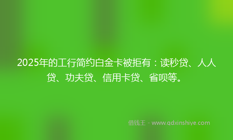 2025年的工行简约白金卡被拒有：读秒贷、人人贷、功夫贷、信用卡贷、省呗等。